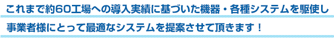 これまで約60工場への導入実績に基づいた機器・各種システムを駆使し事業者様にとって最適なシステムを提案させて頂きます！